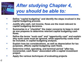 2-2
After studying Chapter 4,
you should be able to:
 Define “capital budgeting” and identify the steps involved in the
capital budgeting process.
 Justify why cash, not income, flows are the most relevant to
capital budgeting decisions.
 Summarize in a “checklist” the major concerns to keep in mind
as one prepares to determine relevant capital budgeting cash
flows.
 Define the terms “sunk cost” and “opportunity cost” and explain
why sunk costs must be ignored, while opportunity costs must
be included, in capital budgeting analysis.
 Explain how tax considerations, as well as depreciation for tax
purposes, affects capital budgeting cash flows.
 Determine initial, operating, and terminal period “after-tax,
incremental, cash flows” associated with a capital investment
project.
 Apply the various techniques of evaluating projects
 