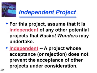 2-32
Independent Project
 Independent -- A project whose
acceptance (or rejection) does not
prevent the acceptance of other
projects under consideration.
 For this project, assume that it is
independent of any other potential
projects that Basket Wonders may
undertake.
 