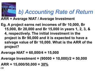 2-38
b) Accounting Rate of Return
ARR = Average NIAT / Average Investment
Eg. A project earns net incomes of Br 10,000, Br
15,000, Br 20,000 and Br 15,000 in years 1, 2, 3, &
4, respectively. The initial investment in the
project is Br 90,000 and it is expected to have a
salvage value of Br 10,000. What is the ARR of the
project?
Average NIAT = 60,000/4 = 15,000
Average Investment = (90000 + 10,000)/2 = 50,000
ARR = 15,000/50,000 = 30%
 
