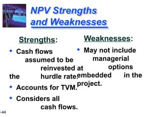 2-44
NPV Strengths
and Weaknesses
Strengths:
 Cash flows
assumed to be
reinvested at
the hurdle rate.
 Accounts for TVM.
 Considers all
cash flows.
Weaknesses:
 May not include
managerial
options
embedded in the
project.
 