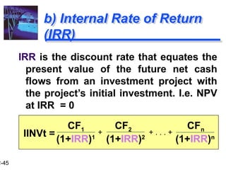 2-45
b) Internal Rate of Return
(IRR)
IRR is the discount rate that equates the
present value of the future net cash
flows from an investment project with
the project’s initial investment. I.e. NPV
at IRR = 0
CF1 CF2 CFn
(1+IRR)1
(1+IRR)2
(1+IRR)n
+ . . . +
+
IINVt =
 