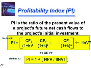 2-52
Profitability Index (PI)
PI is the ratio of the present value of
a project’s future net cash flows to
the project’s initial investment.
CF1 CF2 CFn
(1+k)1
(1+k)2
(1+k)n
+ . . . +
+ IInVT
PI =
PI = 1 + [ NPV / IINVT ]
<< OR >>
Method #2:
Method #1:
 