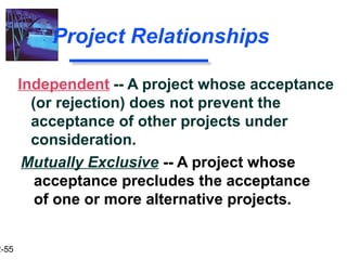 2-55
Project Relationships
Mutually Exclusive -- A project whose
acceptance precludes the acceptance
of one or more alternative projects.
Independent -- A project whose acceptance
(or rejection) does not prevent the
acceptance of other projects under
consideration.
 