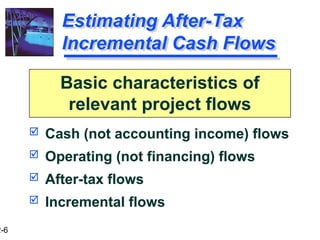 2-6
Estimating After-Tax
Incremental Cash Flows
 Cash (not accounting income) flows
 Operating (not financing) flows
 After-tax flows
 Incremental flows
Basic characteristics of
relevant project flows
 