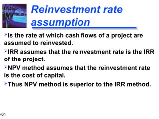 2-61
Reinvestment rate
assumption
Is the rate at which cash flows of a project are
assumed to reinvested.
IRR assumes that the reinvestment rate is the IRR
of the project.
NPV method assumes that the reinvestment rate
is the cost of capital.
Thus NPV method is superior to the IRR method.
 