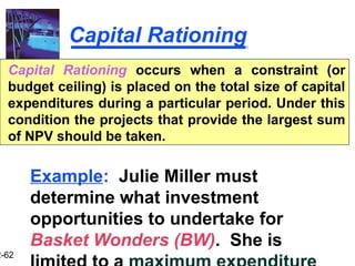 2-62
Capital Rationing
Capital Rationing occurs when a constraint (or
budget ceiling) is placed on the total size of capital
expenditures during a particular period. Under this
condition the projects that provide the largest sum
of NPV should be taken.
Example: Julie Miller must
determine what investment
opportunities to undertake for
Basket Wonders (BW). She is
 