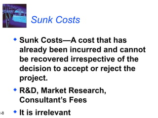 2-8
Sunk Costs
 Sunk Costs—A cost that has
already been incurred and cannot
be recovered irrespective of the
decision to accept or reject the
project.
 R&D, Market Research,
Consultant’s Fees
 It is irrelevant
 