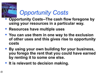 2-9
Opportunity Costs
 Opportunity Costs--The cash flow foregone by
using your resources in a particular way.
 Resources have multiple uses
 You can use them in one way to the exclusion
of other uses and this gives rise to opportunity
costs
 By using your own building for your business,
you forego the rent that you could have earned
by renting it to some one else.
 It is relevant to decision making.
 