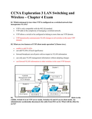CCNA Exploration 3 LAN Switching and
Wireless – Chapter 4 Exam
01. Which statement is true when VTP is configured on a switched network that
incorporates VLANs?

   •   VTP is only compatible with the 802.1Q standard.
   •   VTP adds to the complexity of managing a switched network.

   •   VTP allows a switch to be configured to belong to more than one VTP domain.

   •   VTP dynamically communicates VLAN changes to all switches in the same VTP
       domain.

02. What are two features of VTP client mode operation? (Choose two.)

   •   unable to add VLANs
   •   can add VLANs of local significance

   •   forward broadcasts out all ports with no respect to VLAN information

   •   can only pass VLAN management information without adopting changes

   •   can forward VLAN information to other switches in the same VTP domain




03.                                                                           Refer to the
exhibit. Switch S1 is in VTP server mode. Switches S2 and S3 are in client mode. An
administrator accidentally disconnects the cable from F0/1 on S2. What will the effect be
on S2?
 