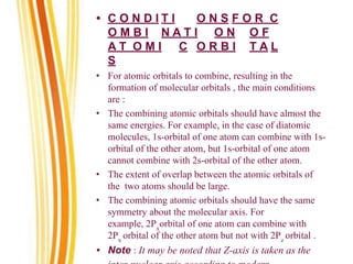 • C O N D I T I O N S F O R C
O M B I N A T I O N O F
A T O M I C O R B I T A L
S
• For atomic orbitals to combine, resulting in the
formation of molecular orbitals , the main conditions
are :
• The combining atomic orbitals should have almost the
same energies. For example, in the case of diatomic
molecules, 1s-orbital of one atom can combine with 1s-
orbital of the other atom, but 1s-orbital of one atom
cannot combine with 2s-orbital of the other atom.
• The extent of overlap between the atomic orbitals of
the two atoms should be large.
• The combining atomic orbitals should have the same
symmetry about the molecular axis. For
example, 2Px
orbital of one atom can combine with
2Px
orbital of the other atom but not with 2Pz
orbital .
• Note : It may be noted that Z-axis is taken as the
 
