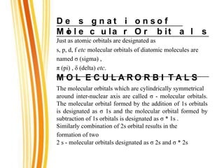 D e s
i
g n a t i o n s o f
M o l e c u la r O r b it a l s
Just as atomic orbitals are designated as
s, p, d, f etc molecular orbitals of diatomic molecules are
named σ (sigma) ,
π (pi) , δ (delta) etc.
M O L E C U L A R O R B I T A L S
The molecular orbitals which are cylindrically symmetrical
around inter-nuclear axis are called σ - molecular orbitals.
The molecular orbital formed by the addition of 1s orbitals
is designated as σ 1s and the molecular orbital formed by
subtraction of 1s orbitals is designated as σ * 1s .
Similarly combination of 2s orbital results in the
formation of two
2 s - molecular orbitals designated as σ 2s and σ * 2s
 