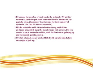 1.Determine the number of electrons in the molecule. We get the
number of electrons per atom from their atomic number on the
periodic table. (Remember to determine the total number of
electrons, not just the valence electrons.)
2.Fill the molecular orbitals from bottom to top until all the
electrons are added. Describe the electrons with arrows. Put two
arrows in each molecular orbital, with the first arrow pointing up
and the second pointing down.
3.Orbitals of equal energy are half filled with parallel spin before
they begin to pair up.
 
