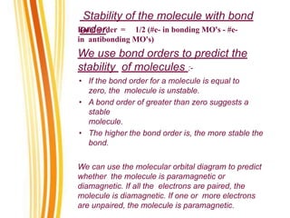 Stability of the molecule with bond
order.
Bond order = 1/2 (#e- in bonding MO's - #e-
in antibonding MO's)
We use bond orders to predict the
stability of molecules :-
• If the bond order for a molecule is equal to
zero, the molecule is unstable.
• A bond order of greater than zero suggests a
stable
molecule.
• The higher the bond order is, the more stable the
bond.
We can use the molecular orbital diagram to predict
whether the molecule is paramagnetic or
diamagnetic. If all the electrons are paired, the
molecule is diamagnetic. If one or more electrons
are unpaired, the molecule is paramagnetic.
 