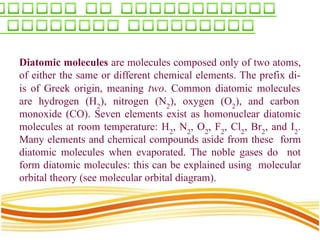 Diatomic molecules are molecules composed only of two atoms,
of either the same or different chemical elements. The prefix di-
is of Greek origin, meaning two. Common diatomic molecules
are hydrogen (H2
), nitrogen (N2
), oxygen (O2
), and carbon
monoxide (CO). Seven elements exist as homonuclear diatomic
molecules at room temperature: H2
, N2
, O2
, F2
, Cl2
, Br2
, and I2
.
Many elements and chemical compounds aside from these form
diatomic molecules when evaporated. The noble gases do not
form diatomic molecules: this can be explained using molecular
orbital theory (see molecular orbital diagram).
 
