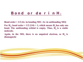 B o n d o r d e r i n H 2
Bond order = 1/2 (#e- in bonding MO - #e- in antibonding MO)
For H2
, bond order = 1/2 (2-0) = 1, which means H2
has only one
bond. The antibonding orbital is empty. Thus, H2
is a stable
molecule.
Again, in the MO, there is no unpaired electron, so H2
is
diamagnetic
 