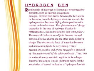 H Y D R O G E N B O N
D
In compounds of hydrogen with strongly electronegative
elements, such as fluorine, oxygen and
nitrogen, electron pair shared between the two atoms
lie far away from the hydrogen atom. As a result, the
hydrogen atom becomes highly electropositive with
respect to the other atom. This phenomenon of charge
separation in the case of hydrogen fluoride is
represented as . Such a molecule is said to be polar .
The molecule behaves as a dipole because one end
carries a positive charge and the other end a negative
charge. The electrostatic force of attraction between
such molecules should be very strong. This is
because the positive end of one molecule is attracted
by the negative end of the other molecule . Thus, two
or molecules may associate together to form larger
cluster of molecules. This is illustrated below for the
association of several molecules of hydrogen fluoride.
 