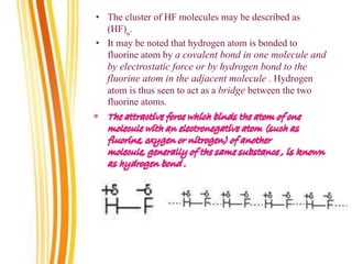 • The cluster of HF molecules may be described as
(HF)n
.
• It may be noted that hydrogen atom is bonded to
fluorine atom by a covalent bond in one molecule and
by electrostatic force or by hydrogen bond to the
fluorine atom in the adjacent molecule . Hydrogen
atom is thus seen to act as a bridge between the two
fluorine atoms.
 