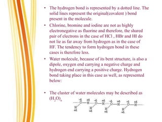 • The hydrogen bond is represented by a dotted line. The
solid lines represent the original(covalent ) bond
present in the molecule.
• Chlorine, bromine and iodine are not as highly
electronegative as fluorine and therefore, the shared
pair of electrons in the case of HCl , HBr and HI do
not lie as far away from hydrogen as in the case of
HF. The tendency to form hydrogen bond in these
cases is therefore less.
• Water molecule, because of its bent structure, is also a
dipole, oxygen end carrying a negative charge and
hydrogen end carrying a positive charge. Hydrogen
bond taking place in this case as well, as represented
below:
• The cluster of water molecules may be described as
(H2
O)n
 
