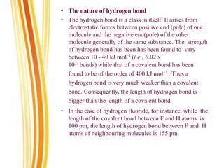 • The nature of hydrogen bond
• The hydrogen bond is a class in itself. It arises from
electrostatic forces between positive end (pole) of one
molecule and the negative end(pole) of the other
molecule generally of the same substance. The strength
of hydrogen bond has been has been found to vary
between 10 - 40 kJ mol−1
(i.e., 6.02 x
1023
bonds) while that of a covalent bond has been
found to be of the order of 400 kJ mol−1
. Thus a
hydrogen bond is very much weaker than a covalent
bond. Consequently, the length of hydrogen bond is
bigger than the length of a covalent bond.
• In the case of hydrogen fluoride, for instance, while the
length of the covalent bond between F and H atoms is
100 pm, the length of hydrogen bond between F and H
atoms of neighbouring molecules is 155 pm.
 