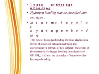 • T y p e s o f h y d r o g e
n b o n d i n g
• Hydrogen bonding may be classified into
two types :
• In t e r m o l e c u l a
r
h y d r o g e n b o n d
in g
This type of hydrogen bonding involves electrostatic
forces of attraction between hydrogen and
electronegative element of two different molecules of
the substance. Hydrogen bonding in molecules of
HF, NH3
, H2
O etc. are examples of intermolecular
hydrogen bonding.
 