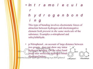 • In t r a m o l e c u l a
r
h y d r o g e n b o n d
i n g
This type of bonding involves electrostatic forces of
attraction between hydrogen and electronegative
element both present in the same molecule of the
substance. Examples o-nitrophenol and
salicylaldehyde.
• p-Nitrophenol , on account of large distance between
two groups , does not show any intramolecular
hydrogen bonding. On the other hand, it shows the
usual inter molecular hydrogen bonding , as
illustrated below:
 