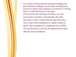 • As a result of intermolecular hydrogen bonding, the
para derivative undergoes association, resulting in an
increase in molar mass and hence an increase in boiling
point. In ortho derivative, on account
of intramolecular hydrogen bonding , no such
association is possible. Consequently, the ortho
derivative is more volatile than the para derivative.
Thus, while ortho nitrophenol is readily volatile in
steam , para nitrophenol is completely non-volatile.
The two derivatives can thus be separated from each
other by steam distillation.
 