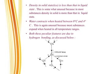 • Density in solid state(ice) is less than that in liquid
state . This is some what unusual because in most
substances density in solid is more than that in liquid
state.
• Water contracts when heated between 0°C and 4°
C . This is again unusual because most substances
expand when heated in all temperature ranges.
• Both these peculiar features are due to
hydrogen bonding, as discussed below :
 