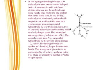 • In ice, hydrogen bonding between H2
O
molecules is more extensive than in liquid
water. A substance in solid state has a
definite structure and the molecules are
more rigidly fixed relative to one another
than in the liquid state. In ice, the H2
O
molecules are tetrahedrally oriented with
respect to one another.At the same time
, each oxygen atom is surrounded
tetrahedrally by four hydrogen atoms, two
of these are bonded covalently and the other
two by hydrogen bonds.The tetrahedral
open cage-like crystal structure of ice. The
central oxygen atom A is surrounded
tetrahedrally by the oxygen atoms marked
1,2, 3 and 4.The hydrogen bonds are
weaker and therefore, longer than covalent
bonds. This arrangement gives rise to an
open cage-like structure , as shown in the
Fig. There are evidently a number of ‘holes'
or open spaces.
 