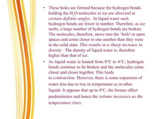 • These holes are formed because the hydrogen bonds
holding the H2
O molecules in ice are directed in
certain definite angles . In liquid water such
hydrogen bonds are fewer in number. Therefore, as ice
melts, a large number of hydrogen bonds are broken.
The molecules, therefore, move into the ‘hole' or open
spaces and come closer to one another than they were
in the solid state. This results in a sharp increase in
density . The density of liquid water is, therefore
higher than that of ice.
• As liquid water is heated from 0°C to 4°C, hydrogen
bonds continue to be broken and the molecules come
closer and closer together. This leads
to contraction. However, there is some expansion of
water also due to rise in temperature as in other
liquids. It appears that up to 4°C, the former effect
predominates and hence the volume increases as the
temperature rises.
 