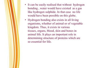 • It can be easily realised that without hydrogen
bonding , water would have existed as a gas
like hydrogen sulphide. In that case no life
would have been possible on this globe.
• Hydrogen bonding also exists in all living
organisms, whether of animal or of vegetable
kingdom. Thus, it exists in various
tissues, organs, blood, skin and bones in
animal life. It plays an important role in
determining structure of proteins which are
so essential for life.
 