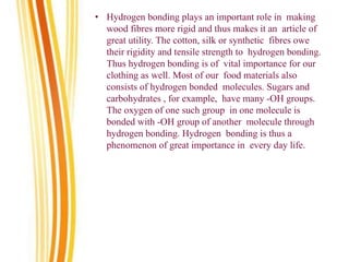 • Hydrogen bonding plays an important role in making
wood fibres more rigid and thus makes it an article of
great utility. The cotton, silk or synthetic fibres owe
their rigidity and tensile strength to hydrogen bonding.
Thus hydrogen bonding is of vital importance for our
clothing as well. Most of our food materials also
consists of hydrogen bonded molecules. Sugars and
carbohydrates , for example, have many -OH groups.
The oxygen of one such group in one molecule is
bonded with -OH group of another molecule through
hydrogen bonding. Hydrogen bonding is thus a
phenomenon of great importance in every day life.
 