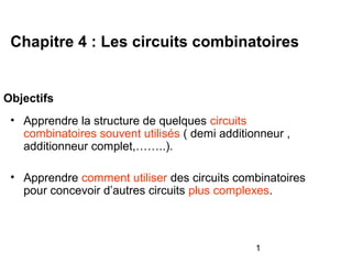 1
Objectifs
• Apprendre la structure de quelques circuits
combinatoires souvent utilisés ( demi additionneur ,
additionneur complet,……..).
• Apprendre comment utiliser des circuits combinatoires
pour concevoir d’autres circuits plus complexes.
Chapitre 4 : Les circuits combinatoires
 