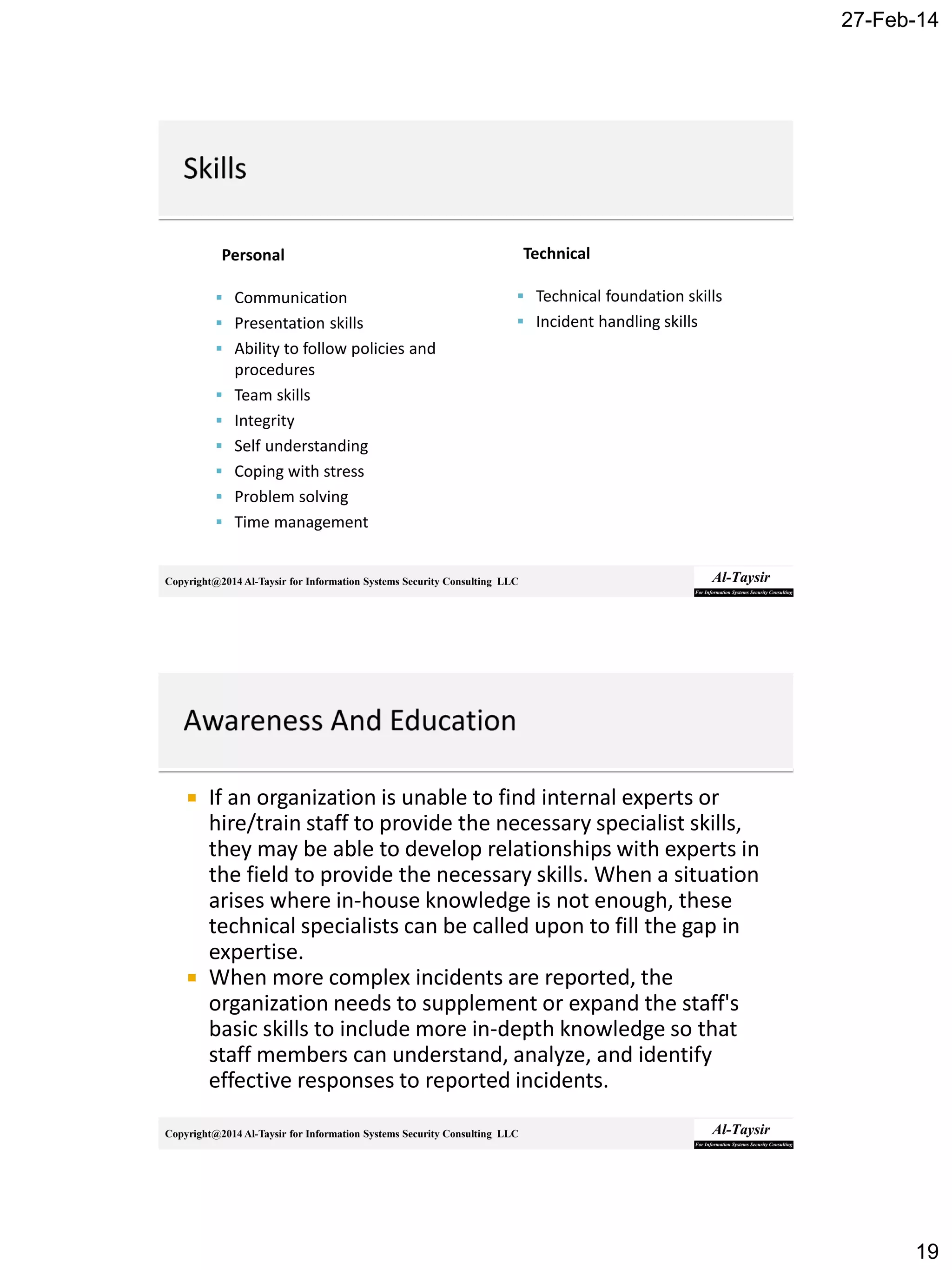 27-Feb-14
19
Copyright@2014 Al-Taysir for Information Systems Security Consulting LLC
Personal
 Communication
 Presentation skills
 Ability to follow policies and
procedures
 Team skills
 Integrity
 Self understanding
 Coping with stress
 Problem solving
 Time management
Technical
 Technical foundation skills
 Incident handling skills
Copyright@2014 Al-Taysir for Information Systems Security Consulting LLC
 If an organization is unable to find internal experts or
hire/train staff to provide the necessary specialist skills,
they may be able to develop relationships with experts in
the field to provide the necessary skills. When a situation
arises where in-house knowledge is not enough, these
technical specialists can be called upon to fill the gap in
expertise.
 When more complex incidents are reported, the
organization needs to supplement or expand the staff's
basic skills to include more in-depth knowledge so that
staff members can understand, analyze, and identify
effective responses to reported incidents.
 