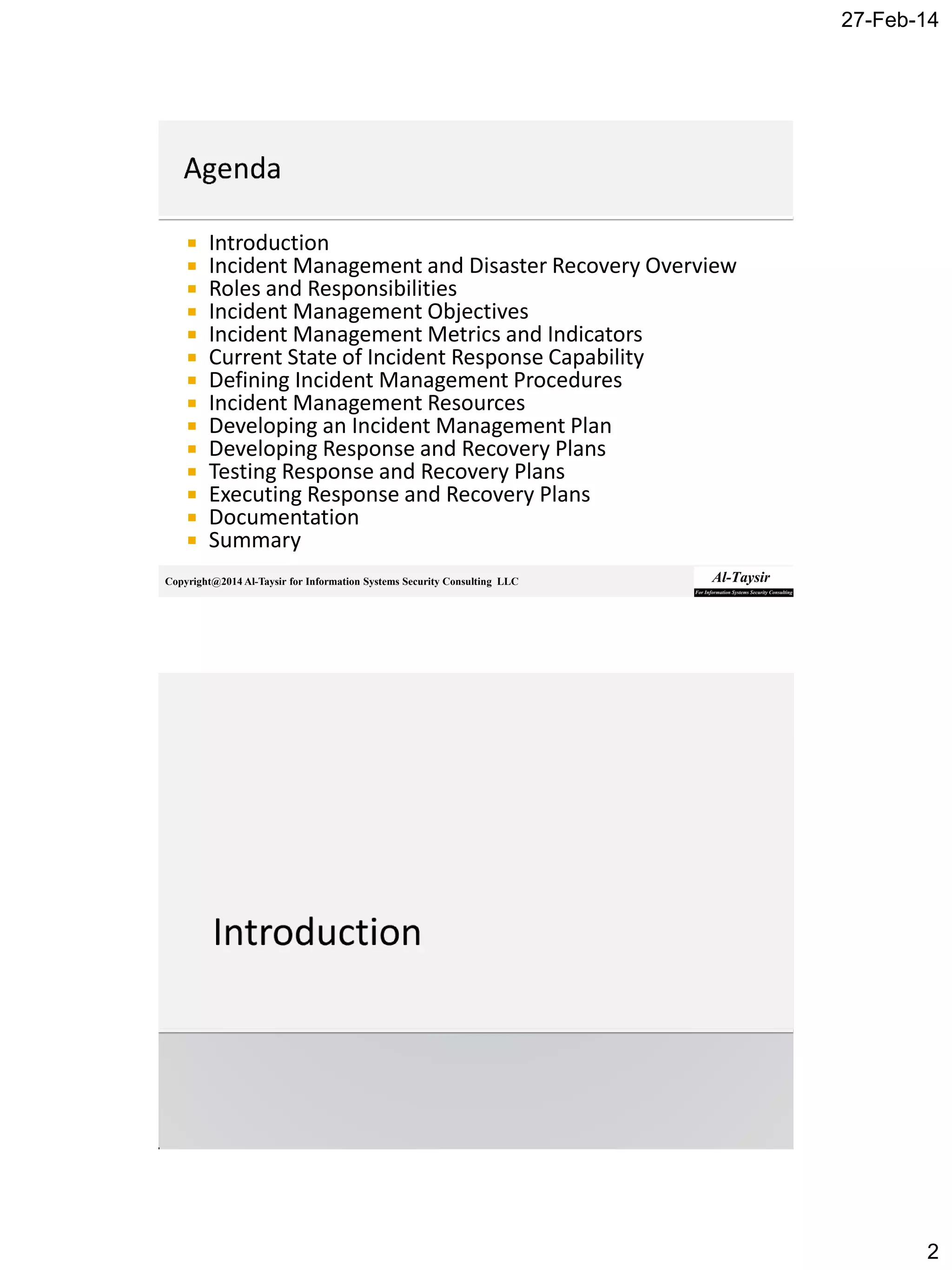 27-Feb-14
2
Copyright@2014 Al-Taysir for Information Systems Security Consulting LLC
 Introduction
 Incident Management and Disaster Recovery Overview
 Roles and Responsibilities
 Incident Management Objectives
 Incident Management Metrics and Indicators
 Current State of Incident Response Capability
 Defining Incident Management Procedures
 Incident Management Resources
 Developing an Incident Management Plan
 Developing Response and Recovery Plans
 Testing Response and Recovery Plans
 Executing Response and Recovery Plans
 Documentation
 Summary
 