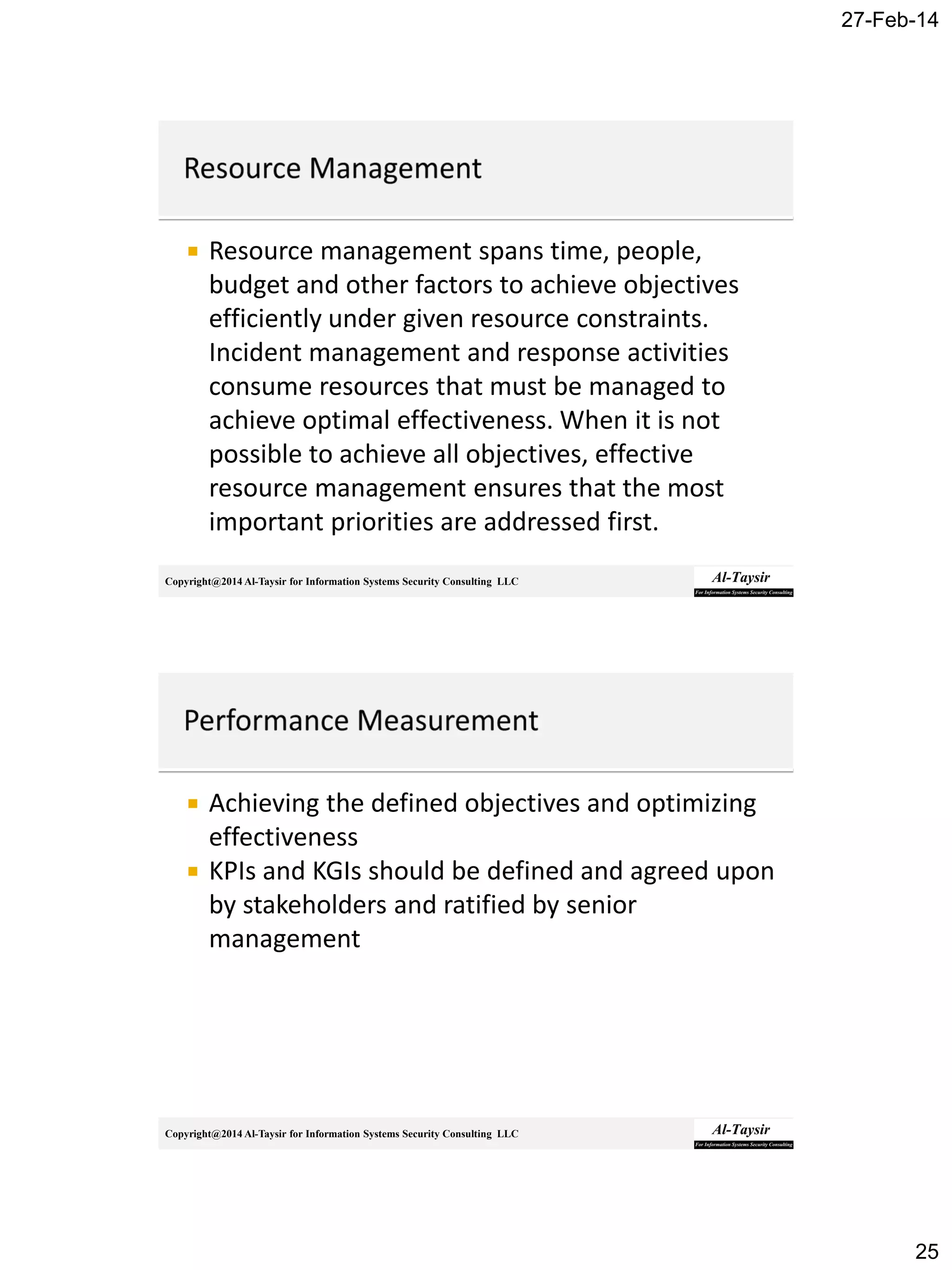27-Feb-14
25
Copyright@2014 Al-Taysir for Information Systems Security Consulting LLC
 Resource management spans time, people,
budget and other factors to achieve objectives
efficiently under given resource constraints.
Incident management and response activities
consume resources that must be managed to
achieve optimal effectiveness. When it is not
possible to achieve all objectives, effective
resource management ensures that the most
important priorities are addressed first.
Copyright@2014 Al-Taysir for Information Systems Security Consulting LLC
 Achieving the defined objectives and optimizing
effectiveness
 KPIs and KGIs should be defined and agreed upon
by stakeholders and ratified by senior
management
 
