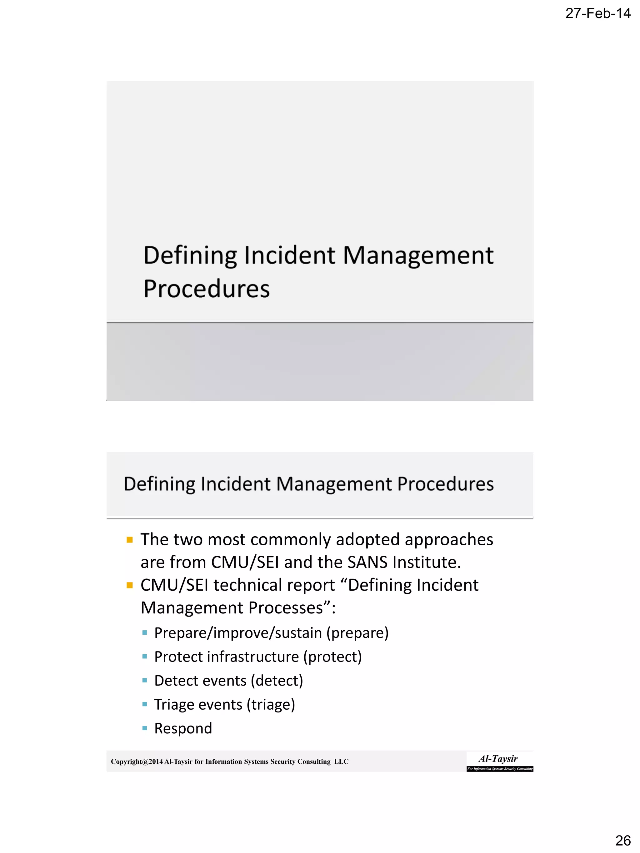 27-Feb-14
26
Copyright@2014 Al-Taysir for Information Systems Security Consulting LLC
 The two most commonly adopted approaches
are from CMU/SEI and the SANS Institute.
 CMU/SEI technical report “Defining Incident
Management Processes”:
 Prepare/improve/sustain (prepare)
 Protect infrastructure (protect)
 Detect events (detect)
 Triage events (triage)
 Respond
 