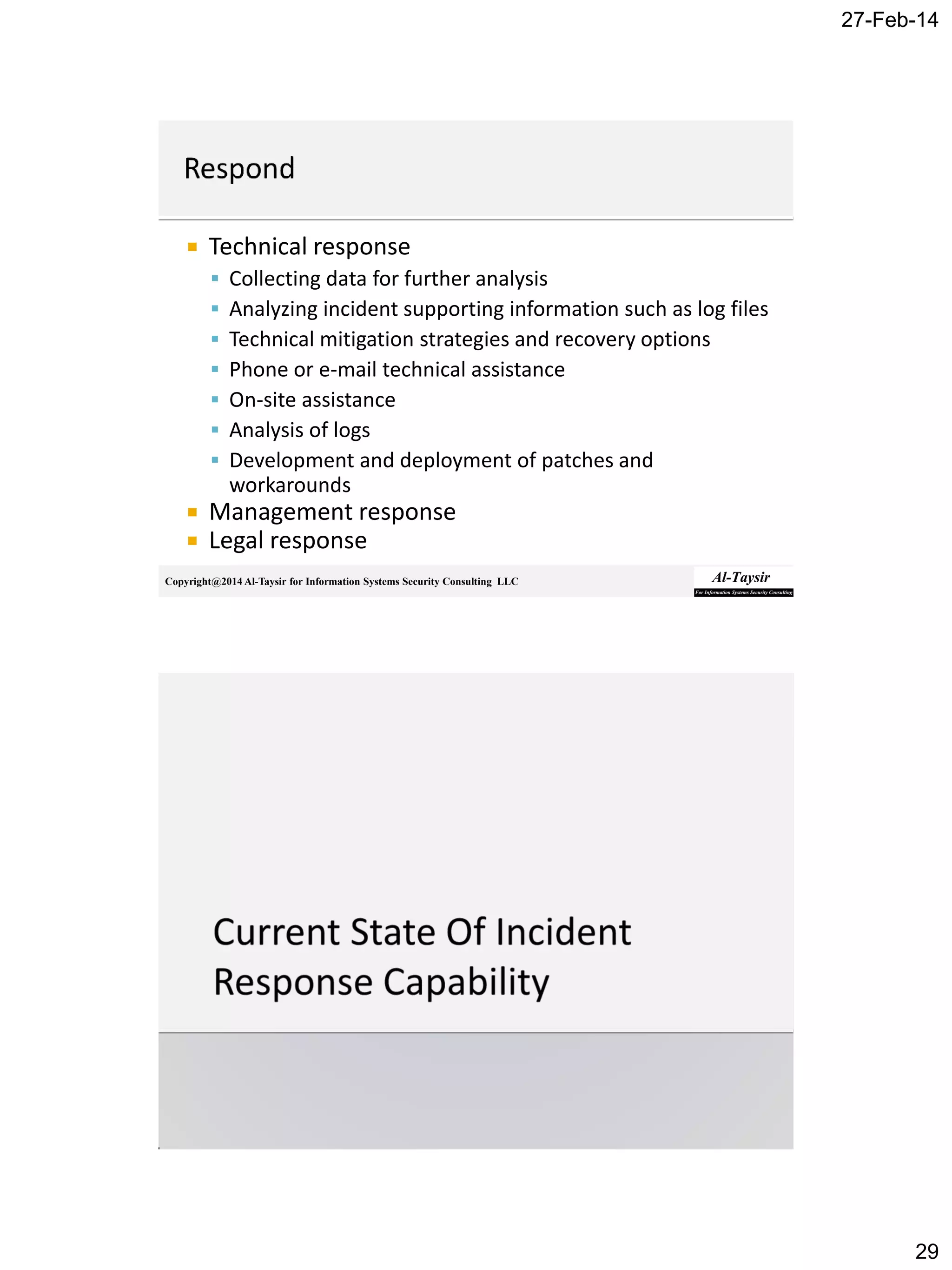 27-Feb-14
29
Copyright@2014 Al-Taysir for Information Systems Security Consulting LLC
 Technical response
 Collecting data for further analysis
 Analyzing incident supporting information such as log files
 Technical mitigation strategies and recovery options
 Phone or e-mail technical assistance
 On-site assistance
 Analysis of logs
 Development and deployment of patches and
workarounds
 Management response
 Legal response
 