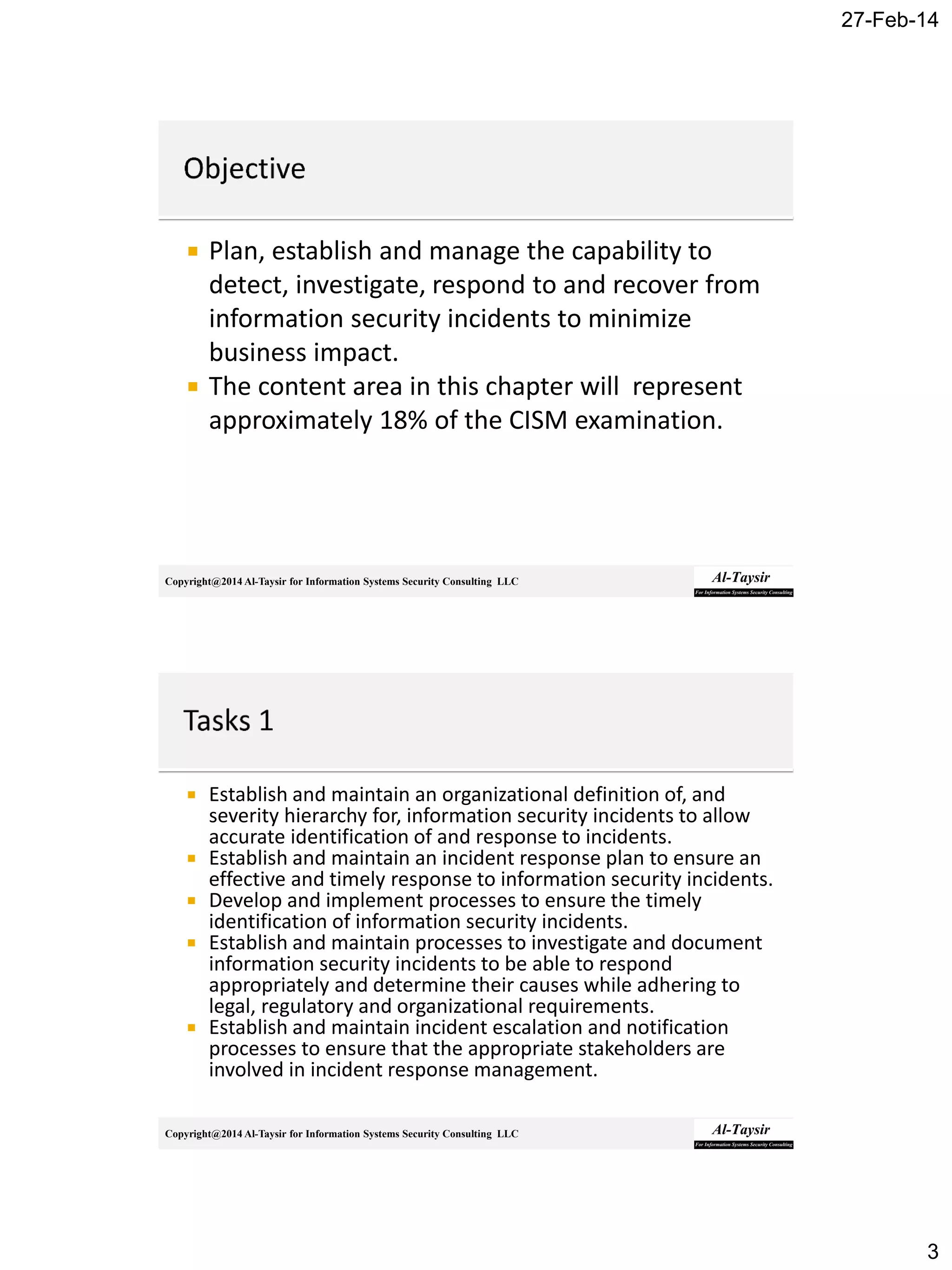 27-Feb-14
3
Copyright@2014 Al-Taysir for Information Systems Security Consulting LLC
 Plan, establish and manage the capability to
detect, investigate, respond to and recover from
information security incidents to minimize
business impact.
 The content area in this chapter will represent
approximately 18% of the CISM examination.
Copyright@2014 Al-Taysir for Information Systems Security Consulting LLC
 Establish and maintain an organizational definition of, and
severity hierarchy for, information security incidents to allow
accurate identification of and response to incidents.
 Establish and maintain an incident response plan to ensure an
effective and timely response to information security incidents.
 Develop and implement processes to ensure the timely
identification of information security incidents.
 Establish and maintain processes to investigate and document
information security incidents to be able to respond
appropriately and determine their causes while adhering to
legal, regulatory and organizational requirements.
 Establish and maintain incident escalation and notification
processes to ensure that the appropriate stakeholders are
involved in incident response management.
 