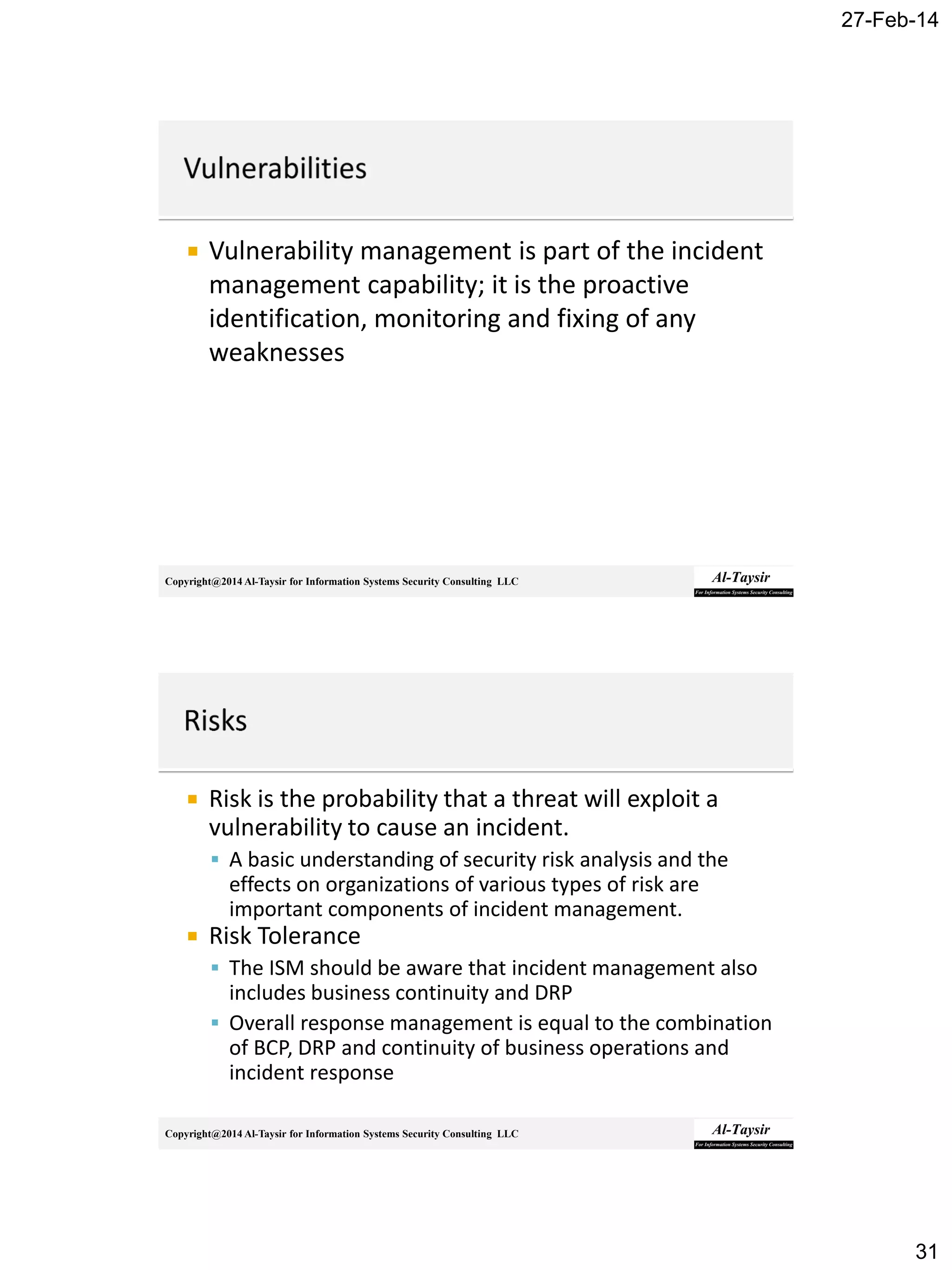 27-Feb-14
31
Copyright@2014 Al-Taysir for Information Systems Security Consulting LLC
 Vulnerability management is part of the incident
management capability; it is the proactive
identification, monitoring and fixing of any
weaknesses
Copyright@2014 Al-Taysir for Information Systems Security Consulting LLC
 Risk is the probability that a threat will exploit a
vulnerability to cause an incident.
 A basic understanding of security risk analysis and the
effects on organizations of various types of risk are
important components of incident management.
 Risk Tolerance
 The ISM should be aware that incident management also
includes business continuity and DRP
 Overall response management is equal to the combination
of BCP, DRP and continuity of business operations and
incident response
 