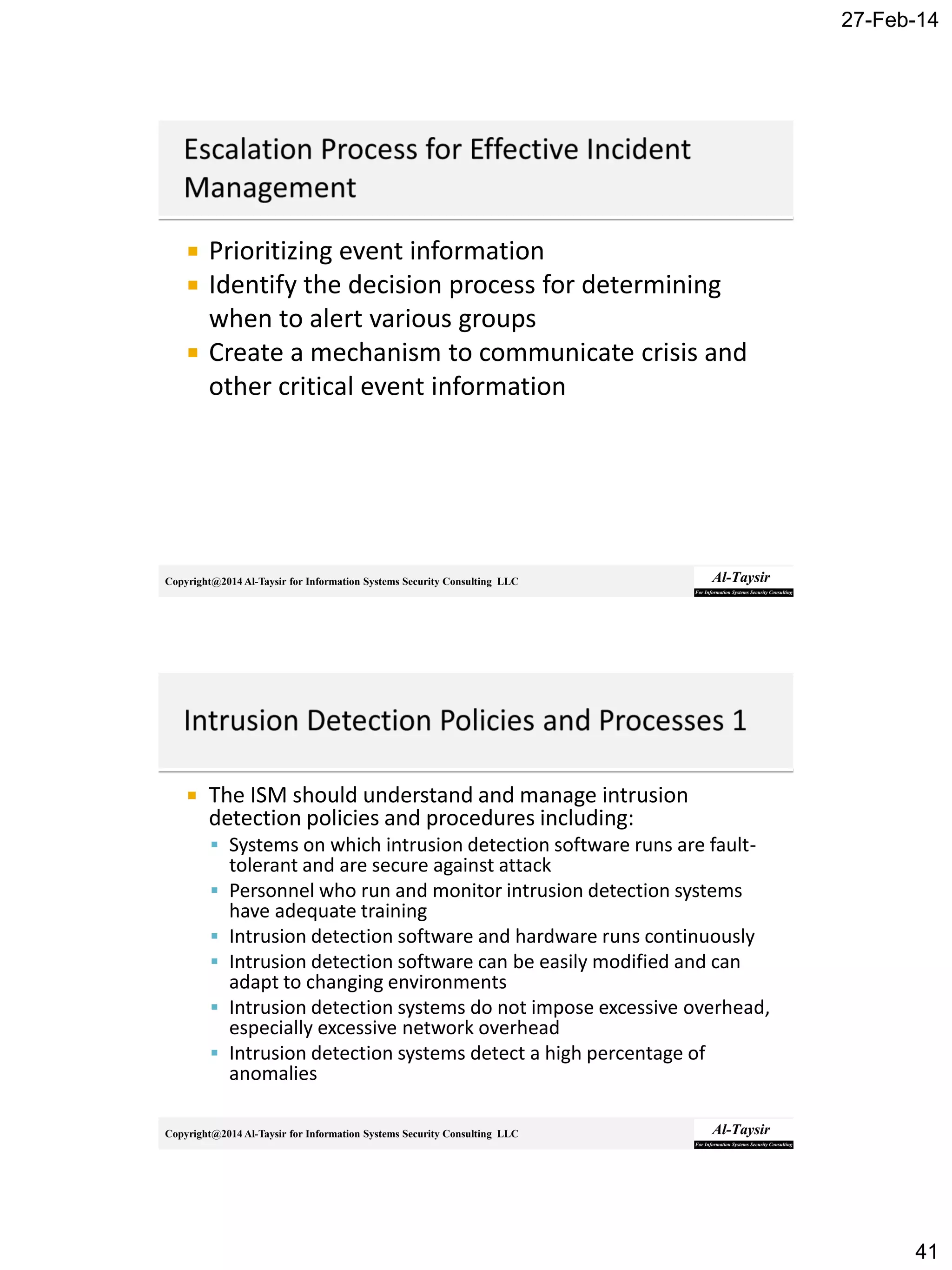 27-Feb-14
41
Copyright@2014 Al-Taysir for Information Systems Security Consulting LLC
 Prioritizing event information
 Identify the decision process for determining
when to alert various groups
 Create a mechanism to communicate crisis and
other critical event information
Copyright@2014 Al-Taysir for Information Systems Security Consulting LLC
 The ISM should understand and manage intrusion
detection policies and procedures including:
 Systems on which intrusion detection software runs are fault-
tolerant and are secure against attack
 Personnel who run and monitor intrusion detection systems
have adequate training
 Intrusion detection software and hardware runs continuously
 Intrusion detection software can be easily modified and can
adapt to changing environments
 Intrusion detection systems do not impose excessive overhead,
especially excessive network overhead
 Intrusion detection systems detect a high percentage of
anomalies
 