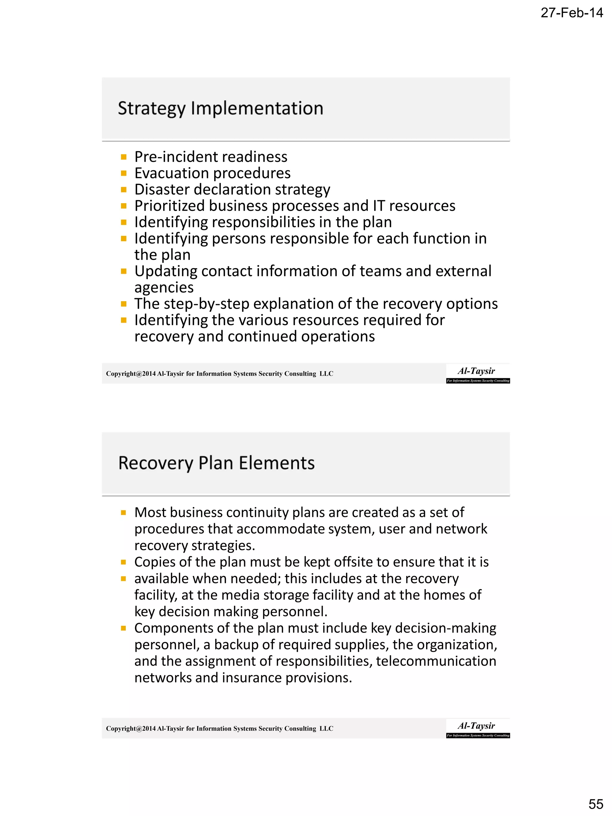 27-Feb-14
55
Copyright@2014 Al-Taysir for Information Systems Security Consulting LLC
 Pre-incident readiness
 Evacuation procedures
 Disaster declaration strategy
 Prioritized business processes and IT resources
 Identifying responsibilities in the plan
 Identifying persons responsible for each function in
the plan
 Updating contact information of teams and external
agencies
 The step-by-step explanation of the recovery options
 Identifying the various resources required for
recovery and continued operations
Copyright@2014 Al-Taysir for Information Systems Security Consulting LLC
 Most business continuity plans are created as a set of
procedures that accommodate system, user and network
recovery strategies.
 Copies of the plan must be kept offsite to ensure that it is
 available when needed; this includes at the recovery
facility, at the media storage facility and at the homes of
key decision making personnel.
 Components of the plan must include key decision-making
personnel, a backup of required supplies, the organization,
and the assignment of responsibilities, telecommunication
networks and insurance provisions.
 