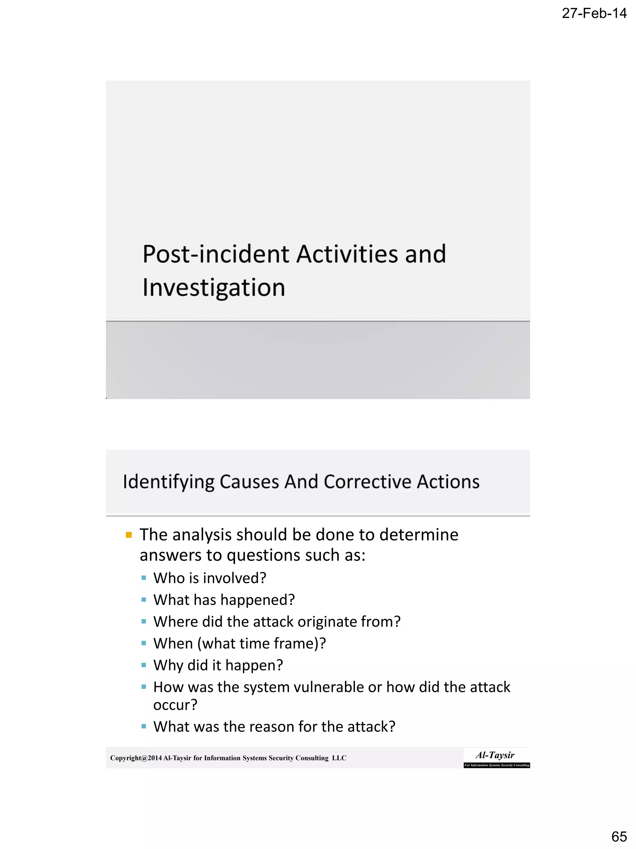 27-Feb-14
65
Copyright@2014 Al-Taysir for Information Systems Security Consulting LLC
 The analysis should be done to determine
answers to questions such as:
 Who is involved?
 What has happened?
 Where did the attack originate from?
 When (what time frame)?
 Why did it happen?
 How was the system vulnerable or how did the attack
occur?
 What was the reason for the attack?
 