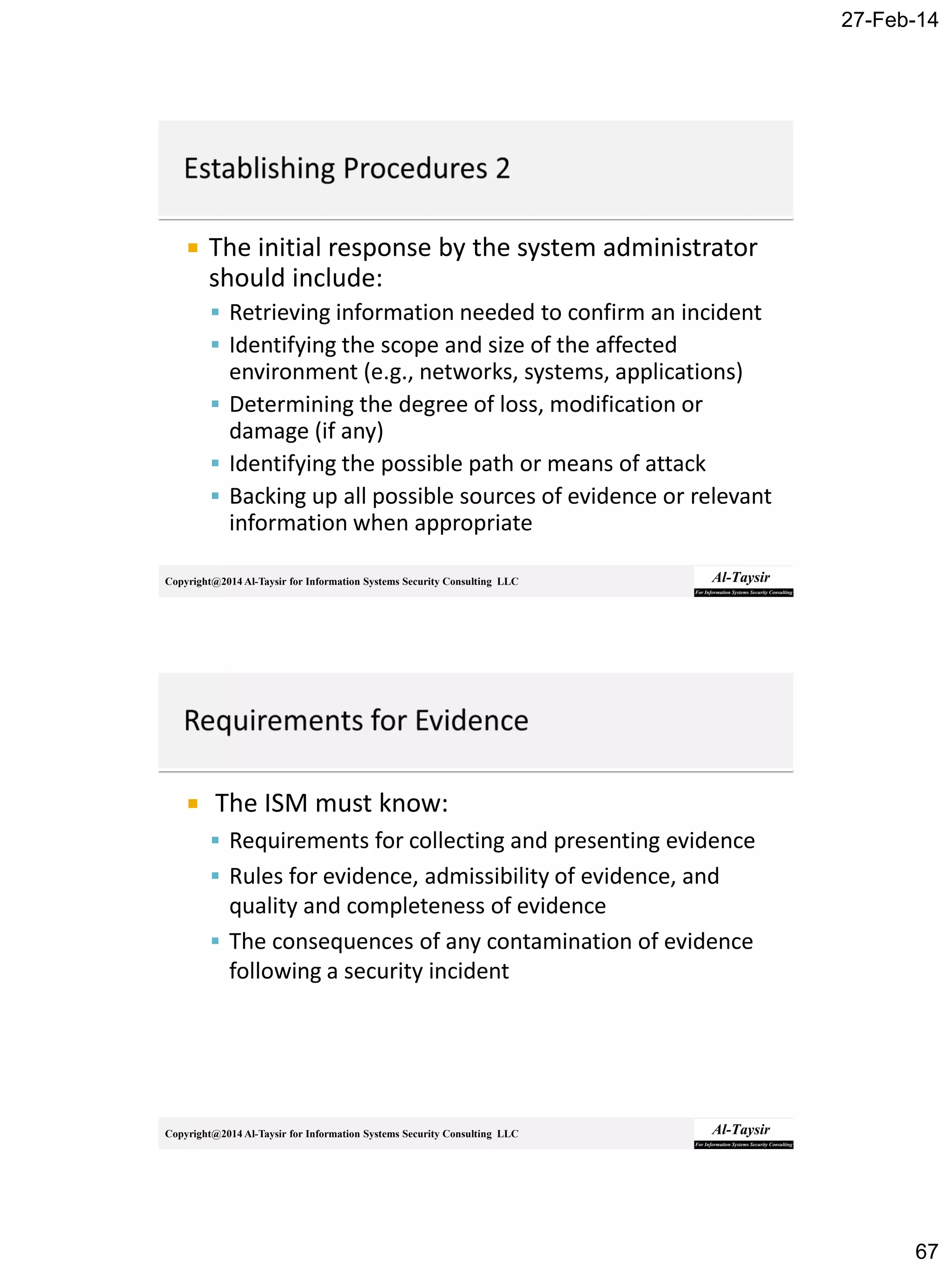 27-Feb-14
67
Copyright@2014 Al-Taysir for Information Systems Security Consulting LLC
 The initial response by the system administrator
should include:
 Retrieving information needed to confirm an incident
 Identifying the scope and size of the affected
environment (e.g., networks, systems, applications)
 Determining the degree of loss, modification or
damage (if any)
 Identifying the possible path or means of attack
 Backing up all possible sources of evidence or relevant
information when appropriate
Copyright@2014 Al-Taysir for Information Systems Security Consulting LLC
 The ISM must know:
 Requirements for collecting and presenting evidence
 Rules for evidence, admissibility of evidence, and
quality and completeness of evidence
 The consequences of any contamination of evidence
following a security incident
 