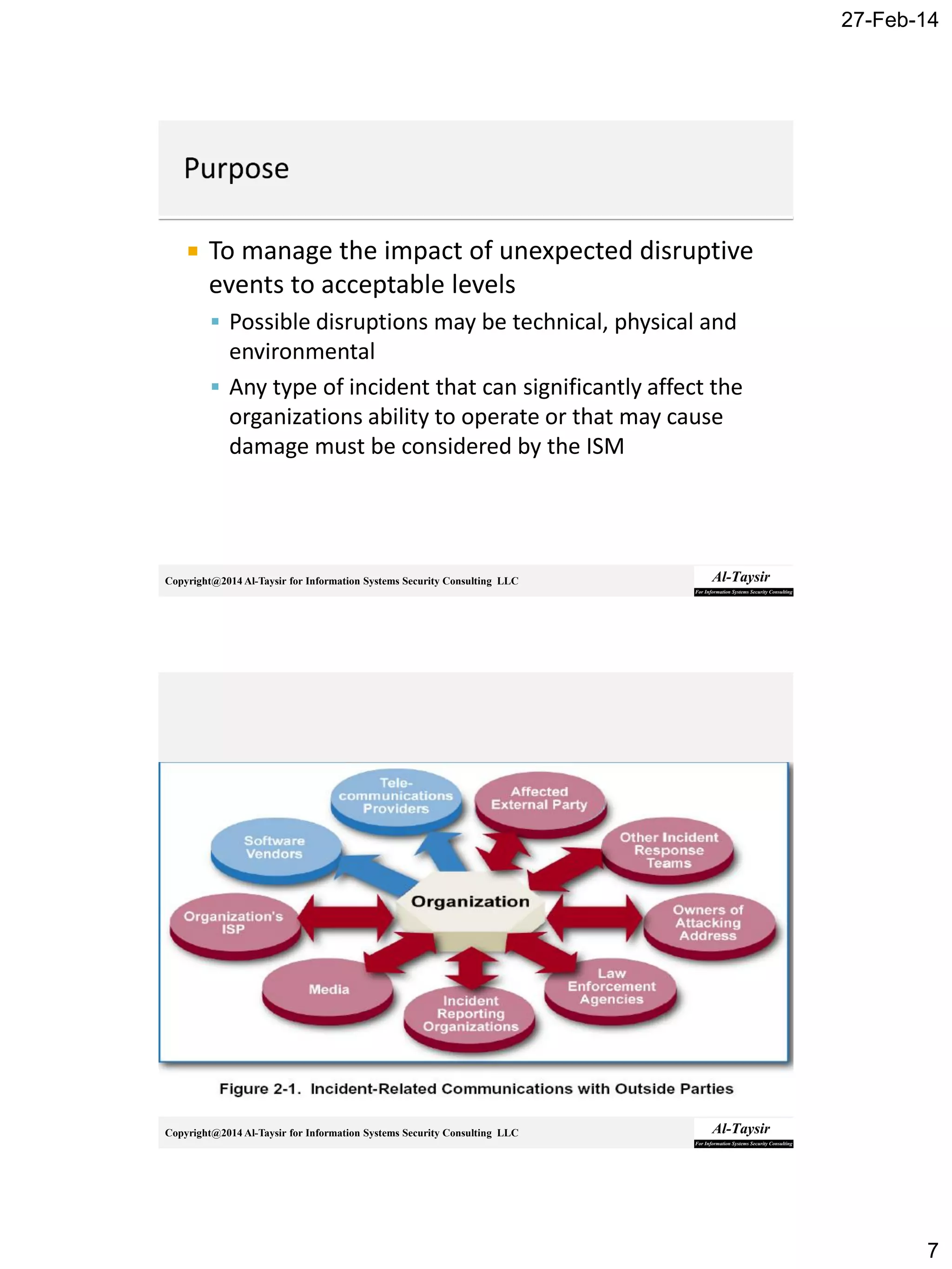 27-Feb-14
7
Copyright@2014 Al-Taysir for Information Systems Security Consulting LLC
 To manage the impact of unexpected disruptive
events to acceptable levels
 Possible disruptions may be technical, physical and
environmental
 Any type of incident that can significantly affect the
organizations ability to operate or that may cause
damage must be considered by the ISM
Copyright@2014 Al-Taysir for Information Systems Security Consulting LLC
 