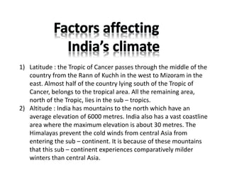 1) Latitude : the Tropic of Cancer passes through the middle of the
country from the Rann of Kuchh in the west to Mizoram in the
east. Almost half of the country lying south of the Tropic of
Cancer, belongs to the tropical area. All the remaining area,
north of the Tropic, lies in the sub – tropics.
2) Altitude : India has mountains to the north which have an
average elevation of 6000 metres. India also has a vast coastline
area where the maximum elevation is about 30 metres. The
Himalayas prevent the cold winds from central Asia from
entering the sub – continent. It is because of these mountains
that this sub – continent experiences comparatively milder
winters than central Asia.
 