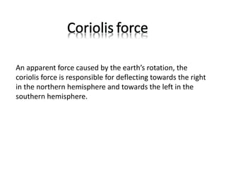 An apparent force caused by the earth’s rotation, the
coriolis force is responsible for deflecting towards the right
in the northern hemisphere and towards the left in the
southern hemisphere.
 