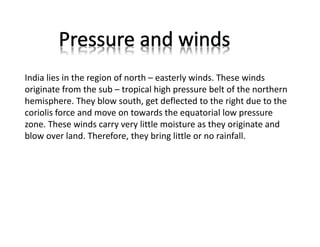 India lies in the region of north – easterly winds. These winds
originate from the sub – tropical high pressure belt of the northern
hemisphere. They blow south, get deflected to the right due to the
coriolis force and move on towards the equatorial low pressure
zone. These winds carry very little moisture as they originate and
blow over land. Therefore, they bring little or no rainfall.
 