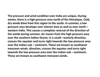 The pressure and wind condition over India are unique. During
winter, there is a high pressure area north of the Himalayas. Cold,
dry winds blow from this region to the south. In summer, a low
pressure area develops over interior Asia as well as over north –
western India. This causes a complete reversal of the direction of
the winds during summer. Air moves from the high pressure area
over the southern Indian Ocean, in a south –easterly direction,
crosses the equator and turns right towards the low pressure area
over the Indian sub – continent. These are known as southwest
monsoon winds. direction, crosses the equator and turns right
towards the low pressure area over the Indian sub – continent.
These are known as southwest monsoon winds.
 