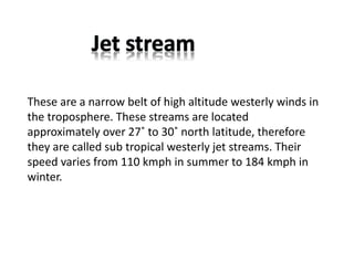 These are a narrow belt of high altitude westerly winds in
the troposphere. These streams are located
approximately over 27˚ to 30˚ north latitude, therefore
they are called sub tropical westerly jet streams. Their
speed varies from 110 kmph in summer to 184 kmph in
winter.
 