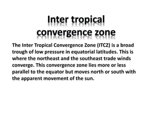 The Inter Tropical Convergence Zone (ITCZ) is a broad
trough of low pressure in equatorial latitudes. This is
where the northeast and the southeast trade winds
converge. This convergence zone lies more or less
parallel to the equator but moves north or south with
the apparent movement of the sun.
 